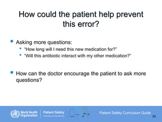 How could the patient help prevent
this error?
 Asking more questions:
•
•

“How long will I need this new medication for?”
“Will this antibiotic interact with my other medication?”

 How can the doctor encourage the patient to ask more
questions?

Patient Safety Curriculum Guide
55

 