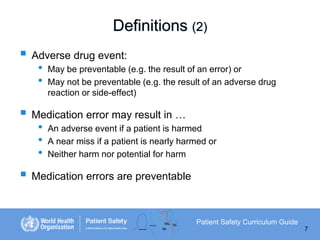 Definitions (2)
 Adverse drug event:
•
•

May be preventable (e.g. the result of an error) or
May not be preventable (e.g. the result of an adverse drug
reaction or side-effect)

 Medication error may result in …
•
•
•

An adverse event if a patient is harmed
A near miss if a patient is nearly harmed or
Neither harm nor potential for harm

 Medication errors are preventable
Patient Safety Curriculum Guide
7

 
