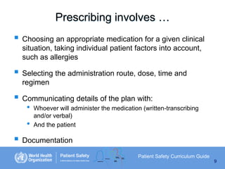 Prescribing involves …
 Choosing an appropriate medication for a given clinical
situation, taking individual patient factors into account,
such as allergies

 Selecting the administration route, dose, time and
regimen

 Communicating details of the plan with:
•

•

Whoever will administer the medication (written-transcribing
and/or verbal)
And the patient

 Documentation
Patient Safety Curriculum Guide
9

 