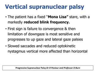 Vertical supranuclear palsy
• The patient has a fixed “Mona Lisa” stare, with a
markedly reduced blink frequency.
• First sign is failure to convergence & then
limitation of downgaze is most sensitive and
progresses to up gaze and lateral gaze palsies
• Slowed saccades and reduced optokinetic
nystagmus vertical more affected than horizontal
Progressive Supranuclear Palsy Dr D Paviour and Professor D Burn
 
