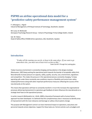 PSPMS an airline operational data model for a
“predictive safety performance management system”
P. Ulfvengren, J. Rignér
Industrial Management, KTH Royal Institute of Technology, Stockholm, Sweden

M.C Leva, N. McDonald
Aerospace Psychology Research Group – School of Psychology Trinity College Dublin, Ireland

Cpt. M. Ydalus
Head of Safety Office STOOB Airline operations, SAS, Stockholm, Sweden




Introduction

        ”It takes all the running you can do, to keep in the same place. If you want to go
        somewhere else, you must run at least twice as fast as that.”
                                                          -Lewis Carroll’s Through the Looking glass


Today’s business environment is constantly changing and boundaries in the design envelope
(Rasmussen, 1997) keep pushing the operational point towards the boarder of acceptable safety limit.
New demands increase pressure on capacity, safety, quality, security, cost, environment, regulations
and competition. This makes the pressure in the operational process constantly changing. To keep
operating safe under these constantly new conditions requires a flexibility and control over safety
related performance along with other important performance measures reflecting the success of the
new demands on the system.

This means that operations will have to constantly transform. In turn this increases the organizational
processes delivering improvement to operations get feedback of what influences the new demands on a
strategic level have on the operational process.

In earlier research (McDonald et al., HILAS, 2009) a theoretical framework with a human factors
approach has been developed. It is believed that this complementary view is necessary to identify areas
of improvement with the most relevance and leverage on safety critical systems change.

The purpose with Management control is to have intentional impact on operations, executives and
personnel towards certain objectives. Support for these tasks are: formal controls such as budgets and

                                                                                                         1
 