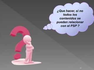 10
¿Que hacer, si no
todos los
contenidos se
pueden relacionar
con el PSP ?
 