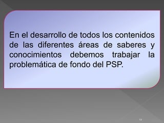 12
En el desarrollo de todos los contenidos
de las diferentes áreas de saberes y
conocimientos debemos trabajar la
problemática de fondo del PSP.
 