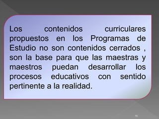 15
Los contenidos curriculares
propuestos en los Programas de
Estudio no son contenidos cerrados ,
son la base para que las maestras y
maestros puedan desarrollar los
procesos educativos con sentido
pertinente a la realidad.
 