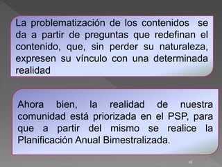 16
La problematización de los contenidos se
da a partir de preguntas que redefinan el
contenido, que, sin perder su naturaleza,
expresen su vínculo con una determinada
realidad
Ahora bien, la realidad de nuestra
comunidad está priorizada en el PSP, para
que a partir del mismo se realice la
Planificación Anual Bimestralizada.
 