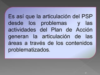 17
Es así que la articulación del PSP
desde los problemas y las
actividades del Plan de Acción
generan la articulación de las
áreas a través de los contenidos
problematizados.
 