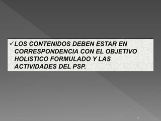 LOS CONTENIDOS DEBEN ESTAR EN
CORRESPONDENCIA CON EL OBJETIVO
HOLISTICO FORMULADO Y LAS
ACTIVIDADES DEL PSP.
3
 