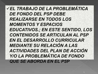 EL TRABAJO DE LA PROBLEMÁTICA
DE FONDO DEL PSP DEBE
REALIZARSE EN TODOS LOS
MOMENTOS Y ESPACIOS
EDUCATIVOS.; EN ESTE SENTIDO, LOS
CONTENIDOS SE ARTICULAN AL PSP
EN EL DESARROLLO CURRICULAR
MEDIANTE SU RELACIÓN A LAS
ACTIVIDADES DEL PLAN DE ACCIÓN
Y/O LA PROBLEMÁTICA DE FONDO
QUE SE ABORDA EN EL PSP
4
 