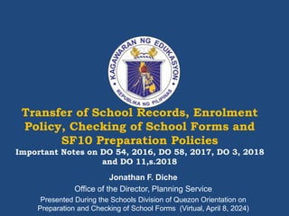 Transfer of School Records, Enrolment
Policy, Checking of School Forms and
SF10 Preparation Policies
Important Notes on DO 54, 2016, DO 58, 2017, DO 3, 2018
and DO 11,s.2018
Jonathan F. Diche
Office of the Director, Planning Service
Presented During the Schools Division of Quezon Orientation on
Preparation and Checking of School Forms (Virtual, April 8, 2024)
 
