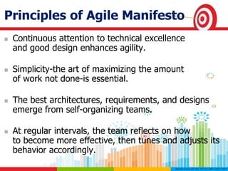 Principles of Agile Manifesto
 Continuous attention to technical excellence
and good design enhances agility.
 Simplicity-the art of maximizing the amount
of work not done-is essential.
 The best architectures, requirements, and designs
emerge from self-organizing teams.
 At regular intervals, the team reflects on how
to become more effective, then tunes and adjusts its
behavior accordingly.
 