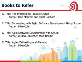 Books to Refer
 Title: The Professional Product Owner
Author: Don McGreal and Ralph Jocham
 Title: Succeeding with Agile: Software Development Using Scrum
Author: Mike Cohn
 Title: Agile Software Development with Scrum
Author(s): Ken Schwaber, Mike Beedle
 Title: Agile Estimating and Planning
Author: Mike Cohn
 