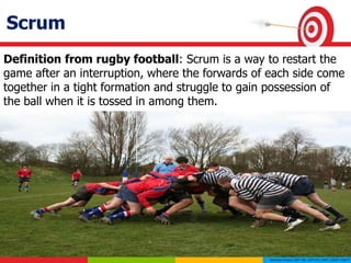 Scrum
Definition from rugby football: Scrum is a way to restart the
game after an interruption, where the forwards of each side come
together in a tight formation and struggle to gain possession of
the ball when it is tossed in among them.
 