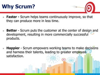 Why Scrum?
 Faster - Scrum helps teams continuously improve, so that
they can produce more in less time.
 Better - Scrum puts the customer at the center of design and
development, resulting in more commercially successful
products.
 Happier - Scrum empowers working teams to make decisions
and harness their talents, leading to greater employee
satisfaction.
 
