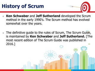 History of Scrum
 Ken Schwaber and Jeff Sutherland developed the Scrum
method in the early 1990’s. The Scrum method has evolved
somewhat over the years.
 The definitive guide to the rules of Scrum, The Scrum Guide,
is maintained by Ken Schwaber and Jeff Sutherland. [The
most recent edition of The Scrum Guide was published in
2016.]
 