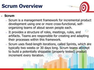 Scrum Overview
 Scrum
 Scrum is a management framework for incremental product
development using one or more cross-functional, self-
organizing teams of about seven people each.
 It provides a structure of roles, meetings, rules, and
artifacts. Teams are responsible for creating and adapting
their processes within this framework.
 Scrum uses fixed-length iterations, called Sprints, which are
typically two weeks or 30 days long. Scrum teams attempt
to build a potentially shippable (properly tested) product
increment every iteration.
 