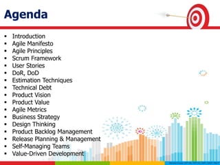 Agenda
 Introduction
 Agile Manifesto
 Agile Principles
 Scrum Framework
 User Stories
 DoR, DoD
 Estimation Techniques
 Technical Debt
 Product Vision
 Product Value
 Agile Metrics
 Business Strategy
 Design Thinking
 Product Backlog Management
 Release Planning & Management
 Self-Managing Teams
 Value-Driven Development
 