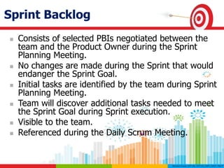Sprint Backlog
 Consists of selected PBIs negotiated between the
team and the Product Owner during the Sprint
Planning Meeting.
 No changes are made during the Sprint that would
endanger the Sprint Goal.
 Initial tasks are identified by the team during Sprint
Planning Meeting.
 Team will discover additional tasks needed to meet
the Sprint Goal during Sprint execution.
 Visible to the team.
 Referenced during the Daily Scrum Meeting.
 