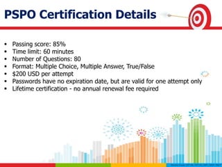 PSPO Certification Details
 Passing score: 85%
 Time limit: 60 minutes
 Number of Questions: 80
 Format: Multiple Choice, Multiple Answer, True/False
 $200 USD per attempt
 Passwords have no expiration date, but are valid for one attempt only
 Lifetime certification - no annual renewal fee required
 