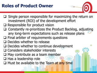 Roles of Product Owner
 Single person responsible for maximizing the return on
investment (ROI) of the development effort
 Responsible for product vision
 Constantly re-prioritizes the Product Backlog, adjusting
any long-term expectations such as release plans
 Final arbiter of requirements questions
 Decides whether to release
 Decides whether to continue development
 Considers stakeholder interests
 May contribute as a team member
 Has a leadership role
 Must be available to the Team at any time
 