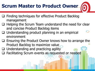 Scrum Master to Product Owner
 Finding techniques for effective Product Backlog
management
 Helping the Scrum Team understand the need for clear
and concise Product Backlog items
 Understanding product planning in an empirical
environment
 Ensuring the Product Owner knows how to arrange the
Product Backlog to maximize value
 Understanding and practicing agility
 Facilitating Scrum events as requested or needed
 