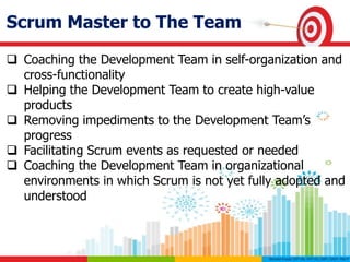 Scrum Master to The Team
 Coaching the Development Team in self-organization and
cross-functionality
 Helping the Development Team to create high-value
products
 Removing impediments to the Development Team’s
progress
 Facilitating Scrum events as requested or needed
 Coaching the Development Team in organizational
environments in which Scrum is not yet fully adopted and
understood
 