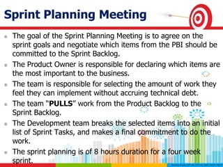 Sprint Planning Meeting
 The goal of the Sprint Planning Meeting is to agree on the
sprint goals and negotiate which items from the PBI should be
committed to the Sprint Backlog.
 The Product Owner is responsible for declaring which items are
the most important to the business.
 The team is responsible for selecting the amount of work they
feel they can implement without accruing technical debt.
 The team “PULLS” work from the Product Backlog to the
Sprint Backlog.
 The Development team breaks the selected items into an initial
list of Sprint Tasks, and makes a final commitment to do the
work.
 The sprint planning is of 8 hours duration for a four week
sprint.
 