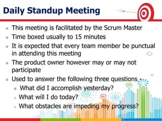 Daily Standup Meeting
 This meeting is facilitated by the Scrum Master
 Time boxed usually to 15 minutes
 It is expected that every team member be punctual
in attending this meeting
 The product owner however may or may not
participate
 Used to answer the following three questions -
 What did I accomplish yesterday?
 What will I do today?
 What obstacles are impeding my progress?
 