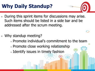 Why Daily Standup?
 During this sprint items for discussions may arise.
Such items should be listed in a side bar and be
addressed after the scrum meeting.
 Why standup meeting?
 Promote individual’s commitment to the team
 Promote close working relationship
 Identify issues in timely fashion
 