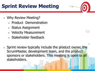 Sprint Review Meeting
 Why Review Meeting?
 Product Demonstration
 Status Assignment
 Velocity Measurement
 Stakeholder feedback
 Sprint review typically include the product owner, the
ScrumMaster, development team, and the product
sponsors or stakeholders. This meeting is open to all
stakeholders.
 