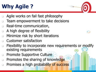 Why Agile ?
 Agile works on fail fast philosophy
 Team empowerment to take decisions
 Real-time communication,
 A high degree of flexibility
 Minimize risk by short iterations
 Customer satisfaction
 Flexibility to incorporate new requirements or modify
existing requirements
 Promote Supportive Culture
 Promotes the sharing of knowledge
 Promises a high probability of success
 