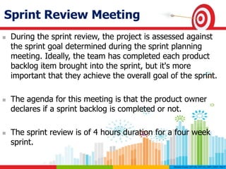 Sprint Review Meeting
 During the sprint review, the project is assessed against
the sprint goal determined during the sprint planning
meeting. Ideally, the team has completed each product
backlog item brought into the sprint, but it's more
important that they achieve the overall goal of the sprint.
 The agenda for this meeting is that the product owner
declares if a sprint backlog is completed or not.
 The sprint review is of 4 hours duration for a four week
sprint.
 