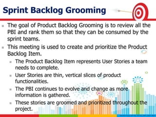 Sprint Backlog Grooming
 The goal of Product Backlog Grooming is to review all the
PBI and rank them so that they can be consumed by the
sprint teams.
 This meeting is used to create and prioritize the Product
Backlog Item.
 The Product Backlog Item represents User Stories a team
needs to complete.
 User Stories are thin, vertical slices of product
functionalities.
 The PBI continues to evolve and change as more
information is gathered.
 These stories are groomed and prioritized throughout the
project.
 