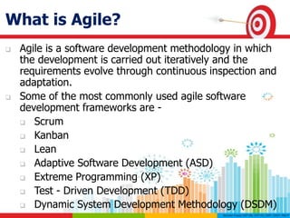 What is Agile?
 Agile is a software development methodology in which
the development is carried out iteratively and the
requirements evolve through continuous inspection and
adaptation.
 Some of the most commonly used agile software
development frameworks are -
 Scrum
 Kanban
 Lean
 Adaptive Software Development (ASD)
 Extreme Programming (XP)
 Test - Driven Development (TDD)
 Dynamic System Development Methodology (DSDM)
 