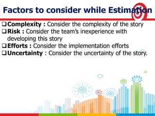 Factors to consider while Estimation
Complexity : Consider the complexity of the story
Risk : Consider the team’s inexperience with
developing this story
Efforts : Consider the implementation efforts
Uncertainty : Consider the uncertainty of the story.
 