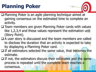 Planning Poker
 Planning Poker is an agile planning technique aimed at
gaining consensus on the estimated time to complete an
activity.
 Team members are given Planning Poker cards with values
like 1,2,3,4 and these values represent the estimation unit
(Story Point).
 A user story is discussed and the team members are called
to disclose the duration that an activity is expected to take
by displaying a Planning Poker card.
 If all estimators selected the same value, that becomes the
estimate.
 If not, the estimators discuss their estimates and the same
process is repeated until the complete team reaches a
consensus.
 
