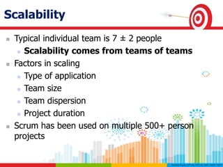 Scalability
 Typical individual team is 7 ± 2 people
 Scalability comes from teams of teams
 Factors in scaling
 Type of application
 Team size
 Team dispersion
 Project duration
 Scrum has been used on multiple 500+ person
projects
 