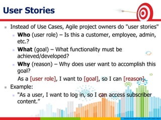 User Stories
 Instead of Use Cases, Agile project owners do "user stories"
 Who (user role) – Is this a customer, employee, admin,
etc.?
 What (goal) – What functionality must be
achieved/developed?
 Why (reason) – Why does user want to accomplish this
goal?
As a [user role], I want to [goal], so I can [reason].
 Example:
 "As a user, I want to log in, so I can access subscriber
content.”
 