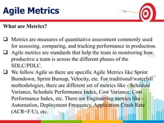 Agile Metrics
What are Metrics?
 Metrics are measures of quantitative assessment commonly used
for assessing, comparing, and tracking performance in production.
 Agile metrics are standards that help the team in monitoring how
productive a team is across the different phases of the
SDLC/PDLC.
 We follow Agile so there are specific Agile Metrics like Sprint
Burndown, Sprint Burnup, Velocity, etc. For traditional/waterfall
methodologies, there are different set of metrics like - Schedule
Variance, Schedule Performance Index, Cost Variance, Cost
Performance Index, etc. There are Engineering metrics like -
Automation, Deployment Frequency, Application Crash Rate
(ACR=F/U), etc.
 