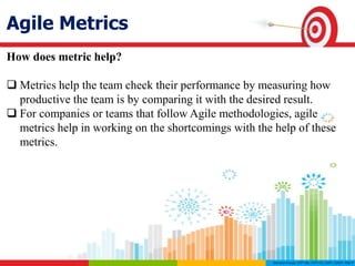 Agile Metrics
How does metric help?
 Metrics help the team check their performance by measuring how
productive the team is by comparing it with the desired result.
 For companies or teams that follow Agile methodologies, agile
metrics help in working on the shortcomings with the help of these
metrics.
 