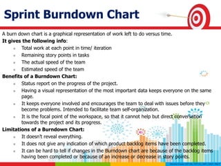 Sprint Burndown Chart
A burn down chart is a graphical representation of work left to do versus time.
It gives the following info:
 Total work at each point in time/ iteration
 Remaining story points in tasks
 The actual speed of the team
 Estimated speed of the team
Benefits of a Burndown Chart:
 Status report on the progress of the project.
 Having a visual representation of the most important data keeps everyone on the same
page.
 It keeps everyone involved and encourages the team to deal with issues before they
become problems. Intended to facilitate team self-organization.
 It is the focal point of the workspace, so that it cannot help but direct conversation
towards the project and its progress.
Limitations of a Burndown Chart:
 It doesn’t reveal everything.
 It does not give any indication of which product backlog items have been completed.
 It can be hard to tell if changes in the Burndown chart are because of the backlog items
having been completed or because of an increase or decrease in story points.
 