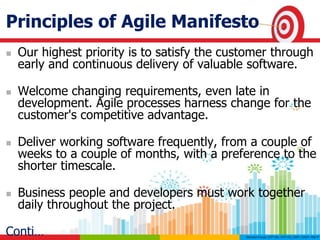 Principles of Agile Manifesto
 Our highest priority is to satisfy the customer through
early and continuous delivery of valuable software.
 Welcome changing requirements, even late in
development. Agile processes harness change for the
customer's competitive advantage.
 Deliver working software frequently, from a couple of
weeks to a couple of months, with a preference to the
shorter timescale.
 Business people and developers must work together
daily throughout the project.
Conti…
 