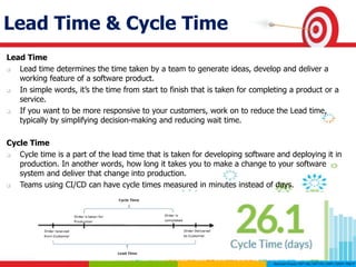 Lead Time & Cycle Time
Lead Time
 Lead time determines the time taken by a team to generate ideas, develop and deliver a
working feature of a software product.
 In simple words, it’s the time from start to finish that is taken for completing a product or a
service.
 If you want to be more responsive to your customers, work on to reduce the Lead time,
typically by simplifying decision-making and reducing wait time.
Cycle Time
 Cycle time is a part of the lead time that is taken for developing software and deploying it in
production. In another words, how long it takes you to make a change to your software
system and deliver that change into production.
 Teams using CI/CD can have cycle times measured in minutes instead of days.
 