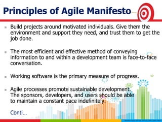Principles of Agile Manifesto
 Build projects around motivated individuals. Give them the
environment and support they need, and trust them to get the
job done.
 The most efficient and effective method of conveying
information to and within a development team is face-to-face
conversation.
 Working software is the primary measure of progress.
 Agile processes promote sustainable development.
The sponsors, developers, and users should be able
to maintain a constant pace indefinitely.
Conti…
 