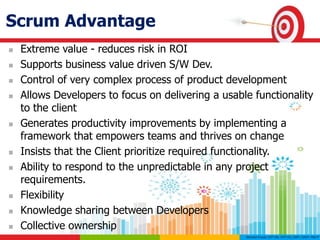 Scrum Advantage
 Extreme value - reduces risk in ROI
 Supports business value driven S/W Dev.
 Control of very complex process of product development
 Allows Developers to focus on delivering a usable functionality
to the client
 Generates productivity improvements by implementing a
framework that empowers teams and thrives on change
 Insists that the Client prioritize required functionality.
 Ability to respond to the unpredictable in any project
requirements.
 Flexibility
 Knowledge sharing between Developers
 Collective ownership
 
