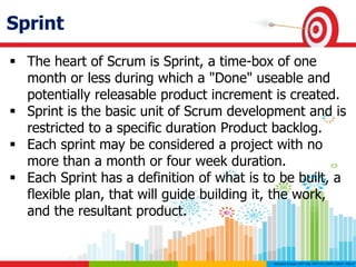 Sprint
 The heart of Scrum is Sprint, a time-box of one
month or less during which a "Done" useable and
potentially releasable product increment is created.
 Sprint is the basic unit of Scrum development and is
restricted to a specific duration Product backlog.
 Each sprint may be considered a project with no
more than a month or four week duration.
 Each Sprint has a definition of what is to be built, a
flexible plan, that will guide building it, the work,
and the resultant product.
 