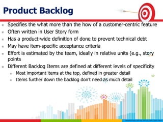 Product Backlog
 Specifies the what more than the how of a customer-centric feature
 Often written in User Story form
 Has a product-wide definition of done to prevent technical debt
 May have item-specific acceptance criteria
 Effort is estimated by the team, ideally in relative units (e.g., story
points
 Different Backlog Items are defined at different levels of specificity
 Most important items at the top, defined in greater detail
 Items further down the backlog don’t need as much detail
 