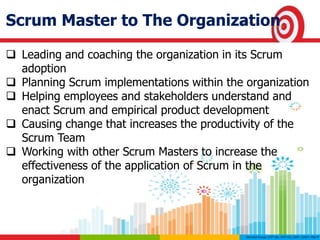 Scrum Master to The Organization
 Leading and coaching the organization in its Scrum
adoption
 Planning Scrum implementations within the organization
 Helping employees and stakeholders understand and
enact Scrum and empirical product development
 Causing change that increases the productivity of the
Scrum Team
 Working with other Scrum Masters to increase the
effectiveness of the application of Scrum in the
organization
 