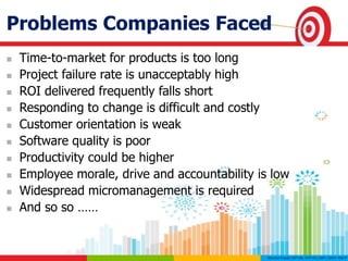 Problems Companies Faced
 Time-to-market for products is too long
 Project failure rate is unacceptably high
 ROI delivered frequently falls short
 Responding to change is difficult and costly
 Customer orientation is weak
 Software quality is poor
 Productivity could be higher
 Employee morale, drive and accountability is low
 Widespread micromanagement is required
 And so so ……
 