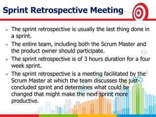 Sprint Retrospective Meeting
 The sprint retrospective is usually the last thing done in
a sprint.
 The entire team, including both the Scrum Master and
the product owner should participate.
 The sprint retrospective is of 3 hours duration for a four
week sprint.
 The sprint retrospective is a meeting facilitated by the
Scrum Master at which the team discusses the just-
concluded sprint and determines what could be
changed that might make the next sprint more
productive.
 
