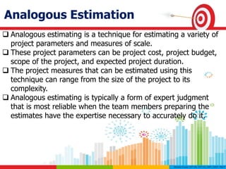 Analogous Estimation
 Analogous estimating is a technique for estimating a variety of
project parameters and measures of scale.
 These project parameters can be project cost, project budget,
scope of the project, and expected project duration.
 The project measures that can be estimated using this
technique can range from the size of the project to its
complexity.
 Analogous estimating is typically a form of expert judgment
that is most reliable when the team members preparing the
estimates have the expertise necessary to accurately do it.
 